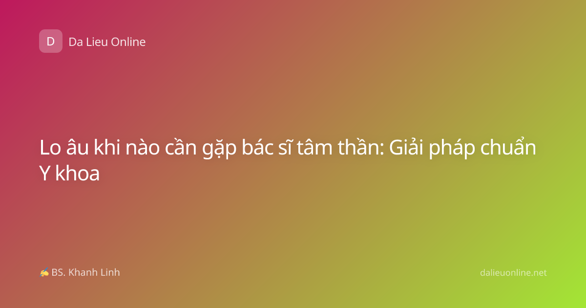 Lo âu khi nào cần gặp bác sĩ tâm thần: Giải pháp chuẩn Y khoa