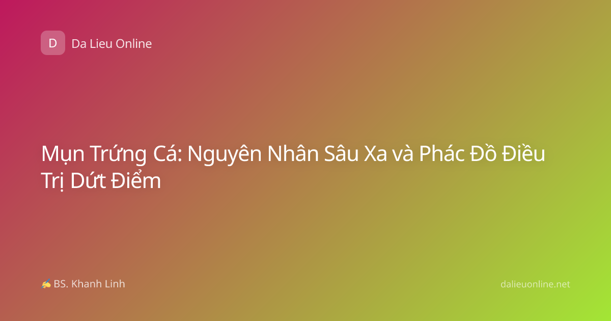 Mụn Trứng Cá: Nguyên Nhân Sâu Xa và Phác Đồ Điều Trị Dứt Điểm